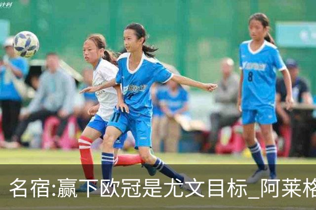 名宿:赢下欧冠是尤文目标 阿莱格里会完成重建