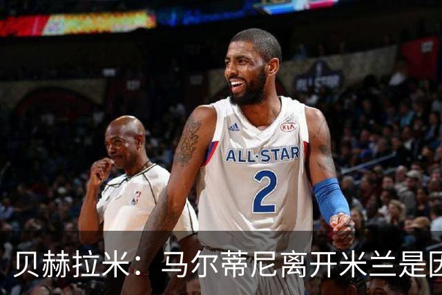 贝赫拉米：马尔蒂尼离开米兰是因内部充满复杂博弈，感到身心俱疲